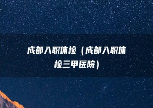 成都入职体检（成都入职体检三甲医院）
