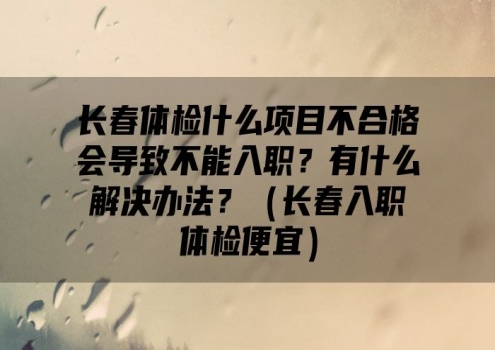 长春体检什么项目不合格会导致不能入职？有什么解决办法？（长春入职体检便宜）