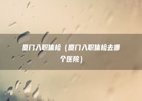 厦门入职体检（厦门入职体检去哪个医院）
