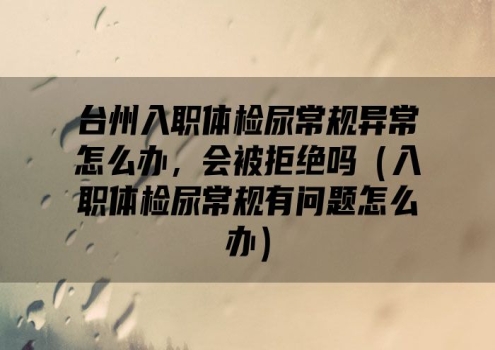 台州入职体检尿常规异常怎么办，会被拒绝吗（入职体检尿常规有问题怎么办）