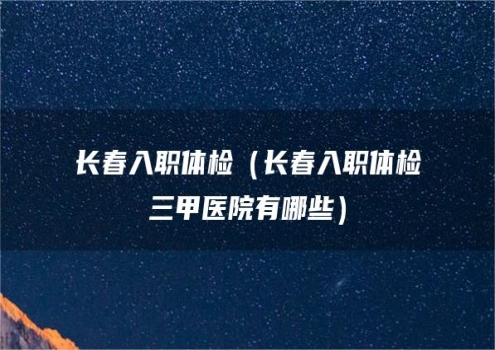 长春入职体检（长春入职体检三甲医院有哪些）