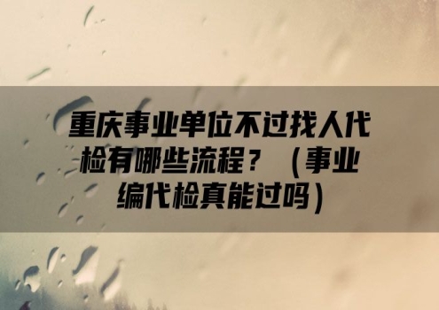 重庆事业单位不过找人代检有哪些流程？（事业编代检真能过吗）