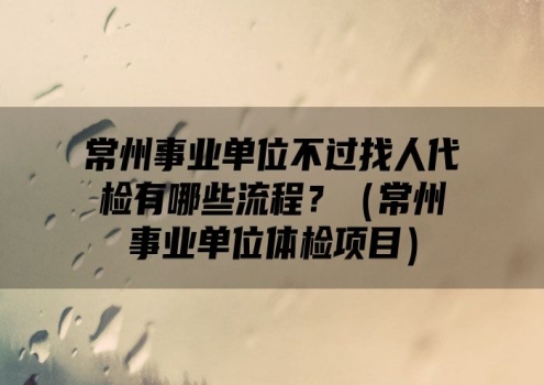 常州事业单位不过找人代检有哪些流程？（常州事业单位体检项目）