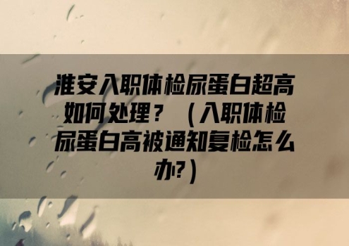 淮安入职体检尿蛋白超高如何处理？（入职体检尿蛋白高被通知复检怎么办?）