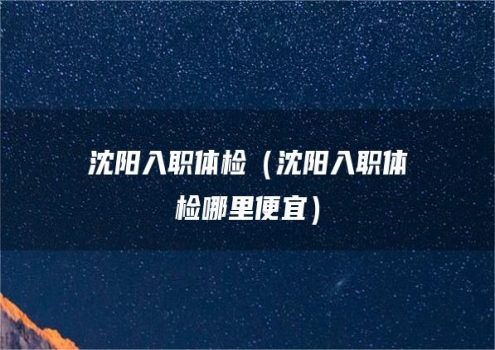 沈阳入职体检（沈阳入职体检哪里便宜）