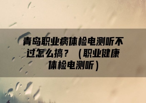 青岛职业病体检电测听不过怎么搞？（职业健康体检电测听）