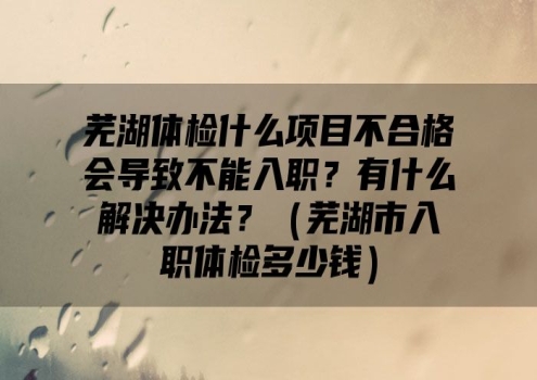 芜湖体检什么项目不合格会导致不能入职？有什么解决办法？（芜湖市入职体检多少钱）