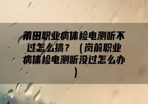 莆田职业病体检电测听不过怎么搞？（岗前职业病体检电测听没过怎么办）