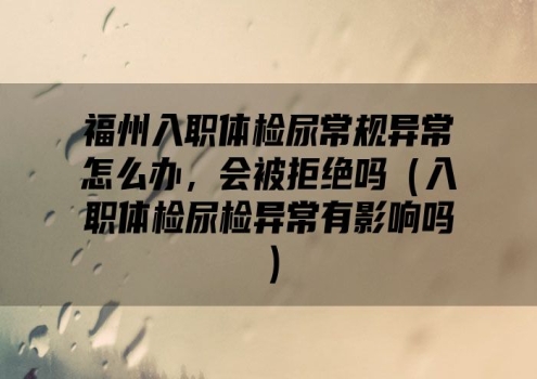 福州入职体检尿常规异常怎么办，会被拒绝吗（入职体检尿检异常有影响吗）