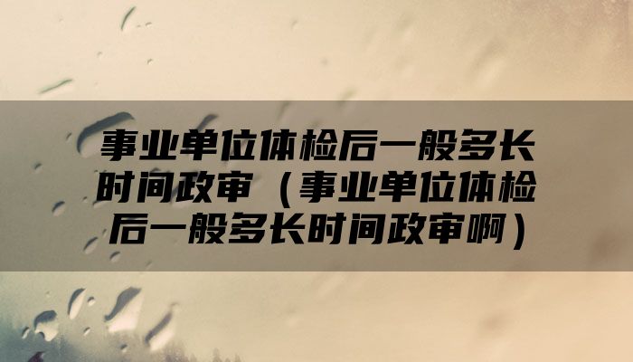 事业单位体检后一般多长时间政审（事业单位体检后一般多长时间政审啊）