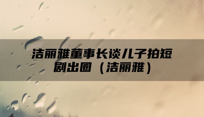 洁丽雅董事长谈儿子拍短剧出圈（洁丽雅）
