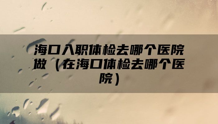 海口入职体检去哪个医院做（在海口体检去哪个医院）