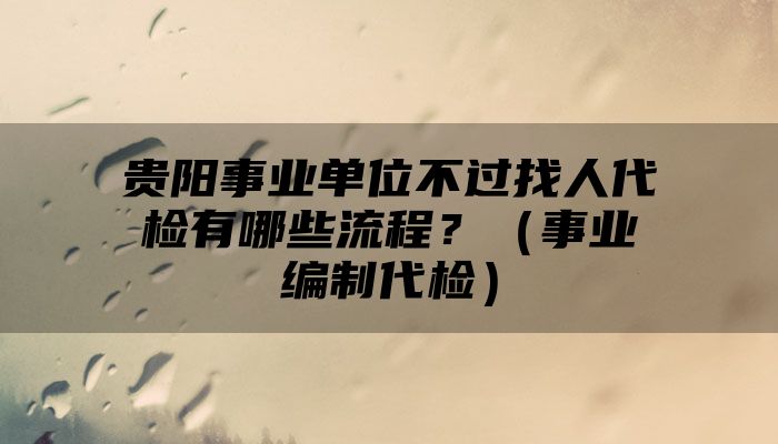 贵阳事业单位不过找人代检有哪些流程？（事业编制代检）