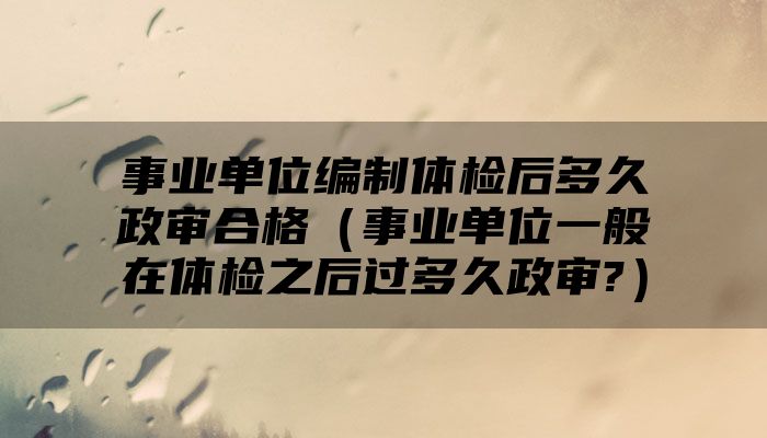 事业单位编制体检后多久政审合格（事业单位一般在体检之后过多久政审?）
