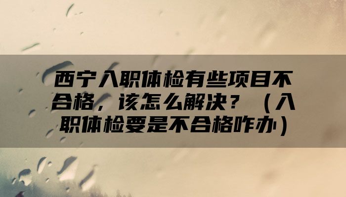 西宁入职体检有些项目不合格，该怎么解决？（入职体检要是不合格咋办）