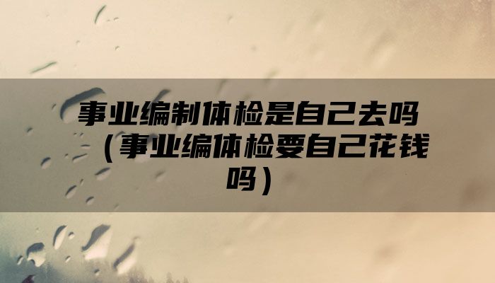 事业编制体检是自己去吗(事业编体检要自己花钱吗)