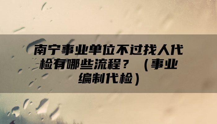 南宁事业单位不过找人代检有哪些流程？（事业编制代检）