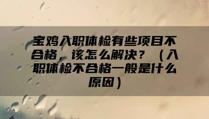 宝鸡入职体检有些项目不合格，该怎么解决？（入职体检不合格一般是什么原因）