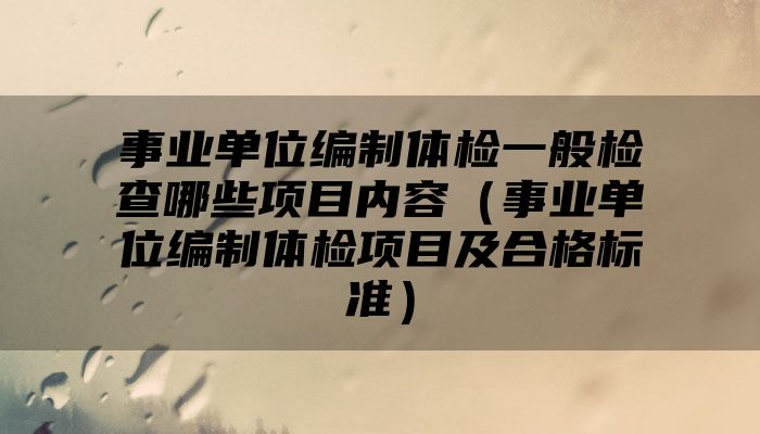 事业单位编制体检一般检查哪些项目内容(事业单位编制体检项目及合格标准)