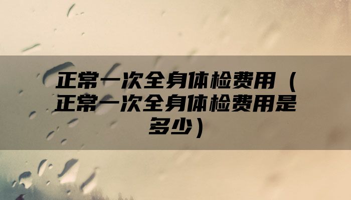 正常一次全身体检费用（正常一次全身体检费用是多少）