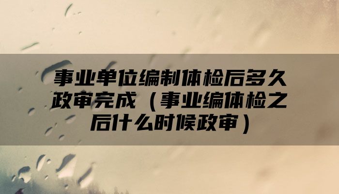 事业单位编制体检后多久政审完成（事业编体检之后什么时候政审）