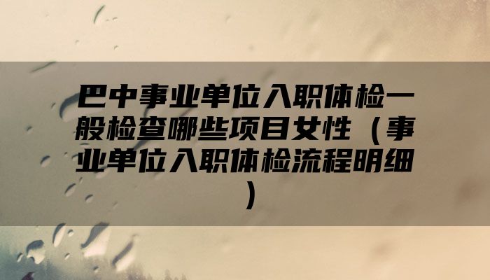 巴中事业单位入职体检一般检查哪些项目女性（事业单位入职体检流程明细）