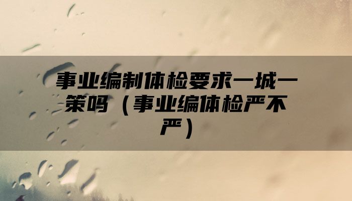 事业编制体检要求一城一策吗（事业编体检严不严）