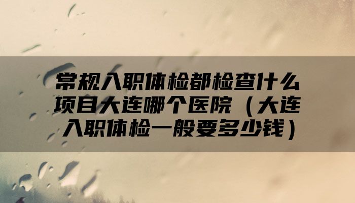 常规入职体检都检查什么项目大连哪个医院（大连入职体检一般要多少钱）