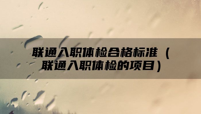 联通入职体检合格标准（联通入职体检的项目）