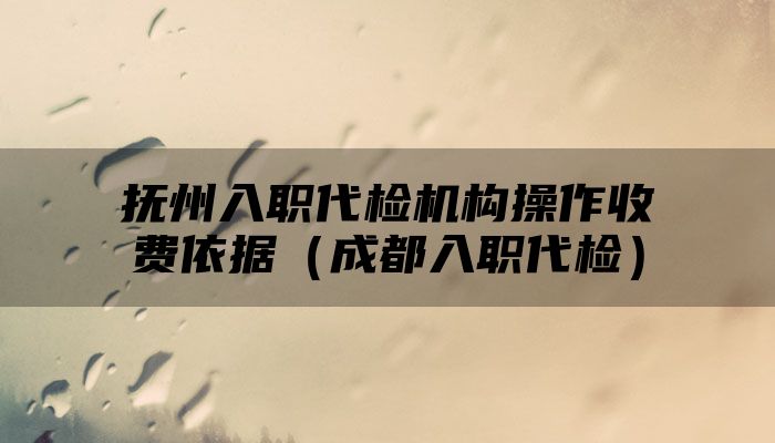 抚州入职代检机构操作收费依据（成都入职代检）