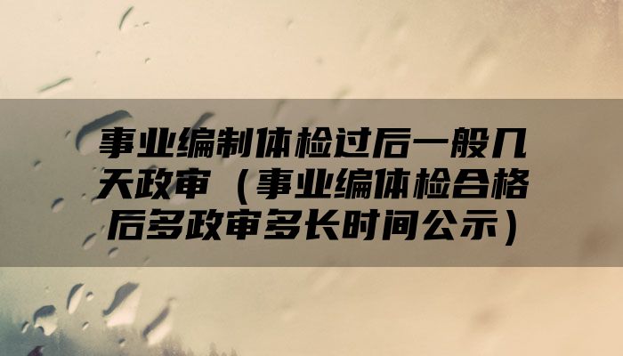 事业编制体检过后一般几天政审（事业编体检合格后多政审多长时间公示）
