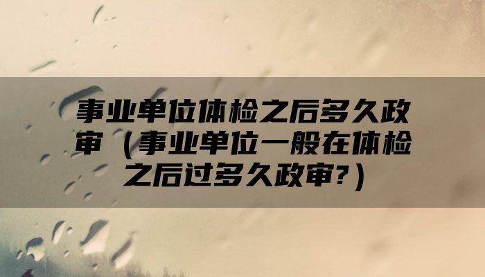 事业单位体检之后多久政审(事业单位一般在体检之后过多久政审?)