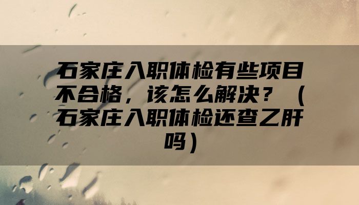 石家庄入职体检有些项目不合格，该怎么解决？（石家庄入职体检还查乙肝吗）