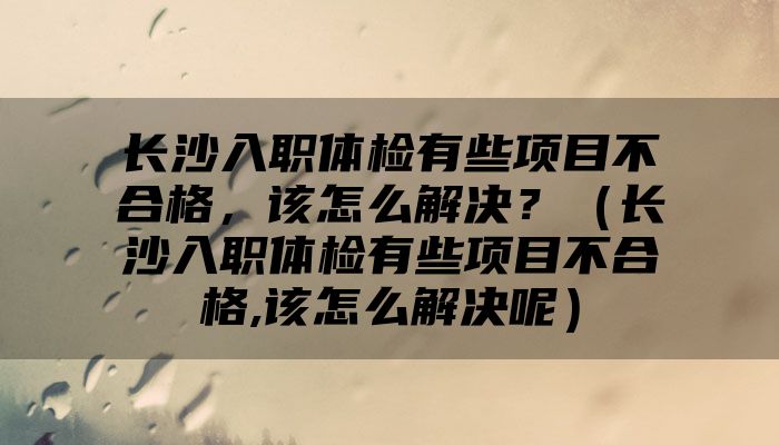 长沙入职体检有些项目不合格，该怎么解决？（长沙入职体检有些项目不合格,该怎么解决呢）