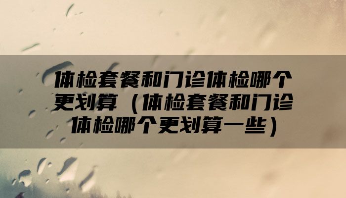 体检套餐和门诊体检哪个更划算（体检套餐和门诊体检哪个更划算一些）