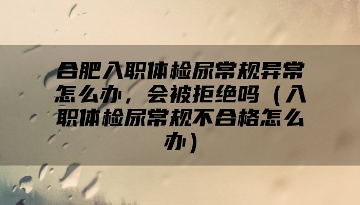 合肥入职体检尿常规异常怎么办，会被拒绝吗（入职体检尿常规不合格怎么办）