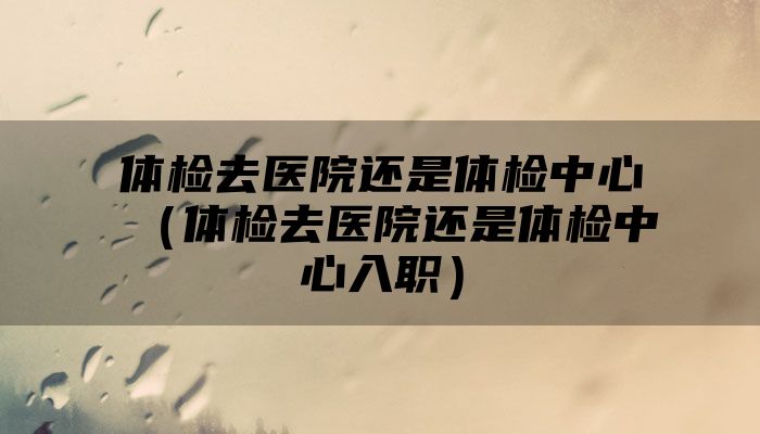 体检去医院还是体检中心（体检去医院还是体检中心入职）