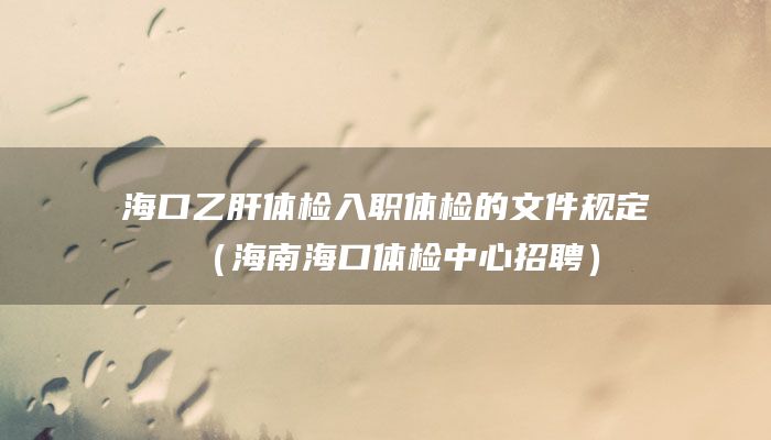 海口乙肝体检入职体检的文件规定（海南海口体检中心招聘）