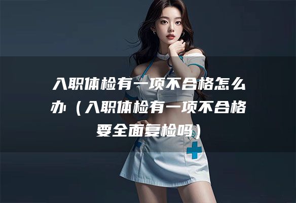 入职体检有一项不合格怎么办(入职体检有一项不合格要全面复检吗)