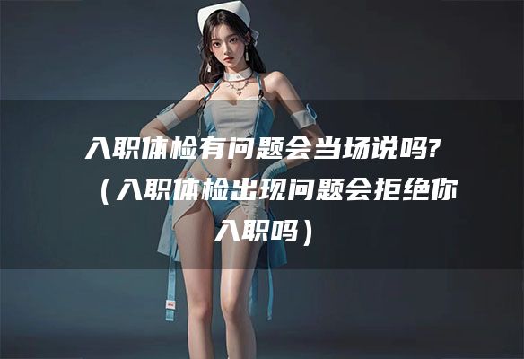入职体检有问题会当场说吗?（入职体检出现问题会拒绝你入职吗）