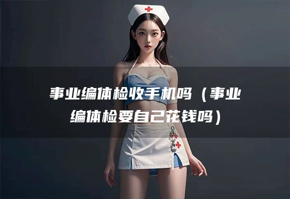 事业编体检收手机吗（事业编体检要自己花钱吗）