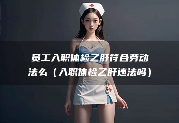 员工入职体检乙肝符合劳动法么（入职体检乙肝违法吗）