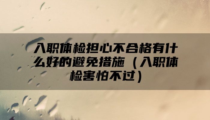 入职体检担心不合格有什么好的避免措施（入职体检害怕不过）