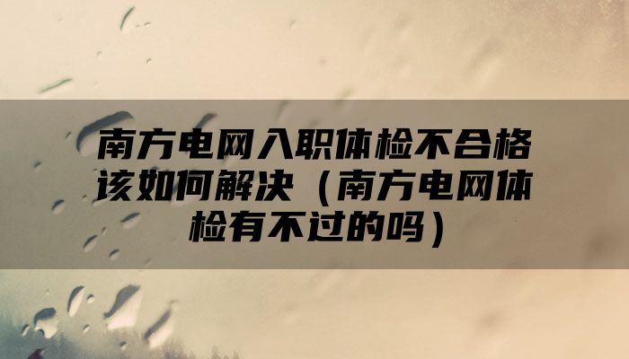 南方电网入职体检不合格该如何解决(南方电网体检有不过的吗)