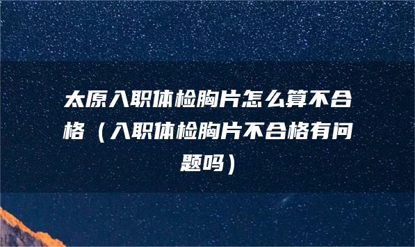 太原入职体检胸片怎么算不合格（入职体检胸片不合格有问题吗）