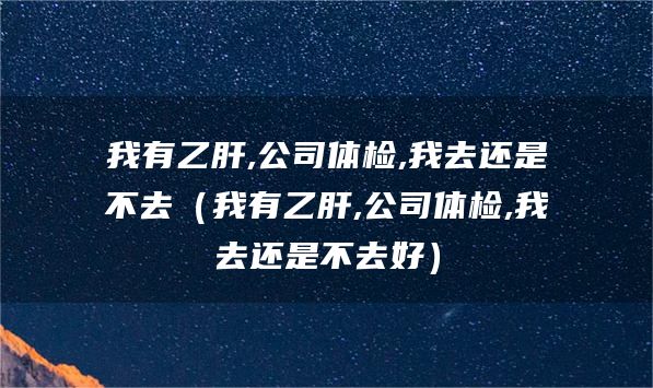 我有乙肝,公司体检,我去还是不去（我有乙肝,公司体检,我去还是不去好）