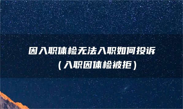 因入职体检无法入职如何投诉（入职因体检被拒）