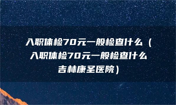 入职体检70元一般检查什么（入职体检70元一般检查什么吉林康圣医院）