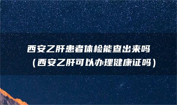 西安乙肝患者体检能查出来吗（西安乙肝可以办理健康证吗）