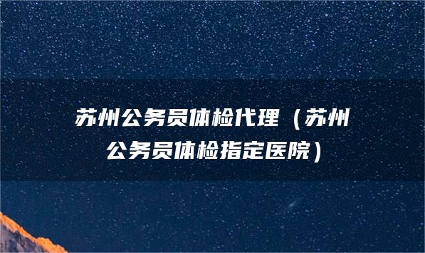 苏州公务员体检代理（苏州公务员体检指定医院）